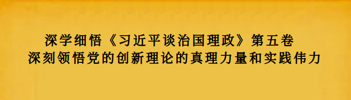 深学细悟《习近平谈治国理政》第五卷  深刻领悟党的创新理论的真理力量和实践伟力